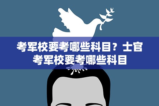 考军校要考哪些科目？士官考军校要考哪些科目