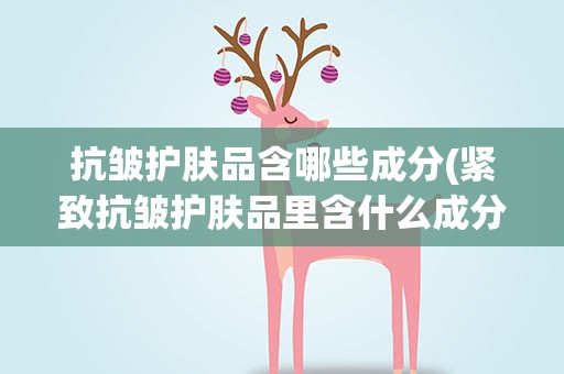 抗皱护肤品含哪些成分(紧致抗皱护肤品里含什么成分)