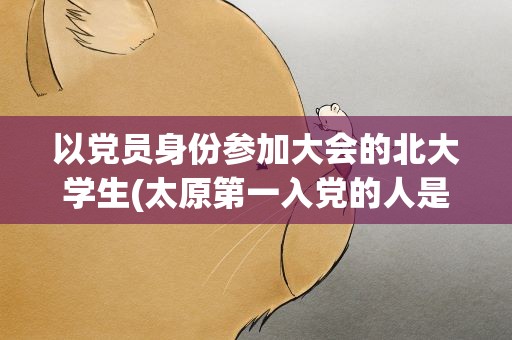 以党员身份参加大会的北大学生(太原第一入党的人是谁)