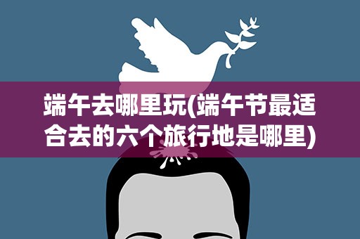 端午去哪里玩(端午节最适合去的六个旅行地是哪里)