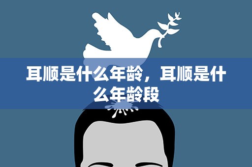 耳顺是什么年龄，耳顺是什么年龄段