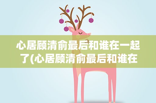心居顾清俞最后和谁在一起了(心居顾清俞最后和谁在一起)