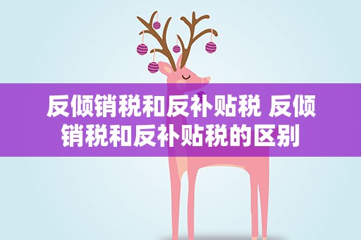 反倾销税和反补贴税 反倾销税和反补贴税的区别