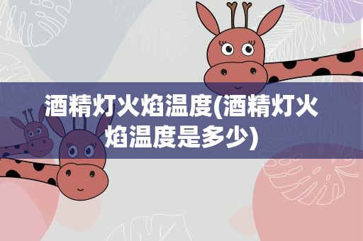 酒精灯火焰温度(酒精灯火焰温度是多少)