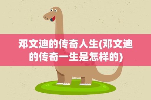 邓文迪的传奇人生(邓文迪的传奇一生是怎样的)