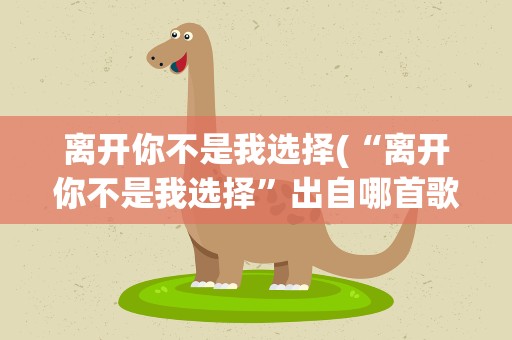 离开你不是我选择(“离开你不是我选择”出自哪首歌)