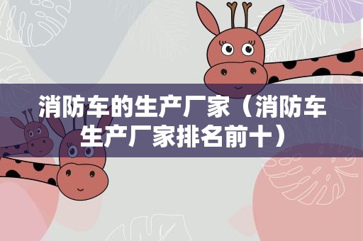 消防车的生产厂家（消防车生产厂家排名前十）