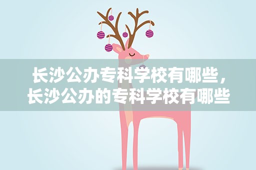 长沙公办专科学校有哪些，长沙公办的专科学校有哪些
