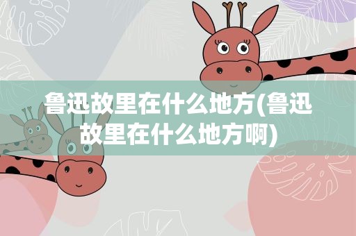 鲁迅故里在什么地方(鲁迅故里在什么地方啊)