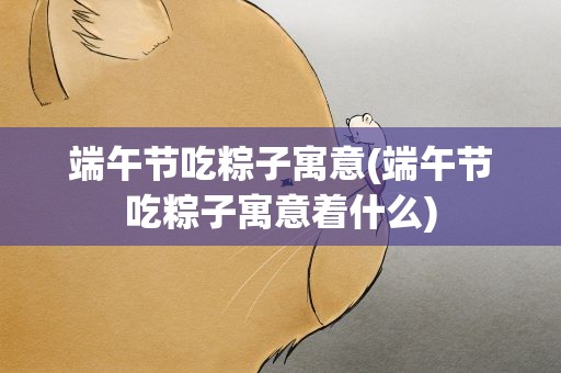 端午节吃粽子寓意(端午节吃粽子寓意着什么)