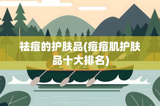 祛痘的护肤品(痘痘肌护肤品十大排名)