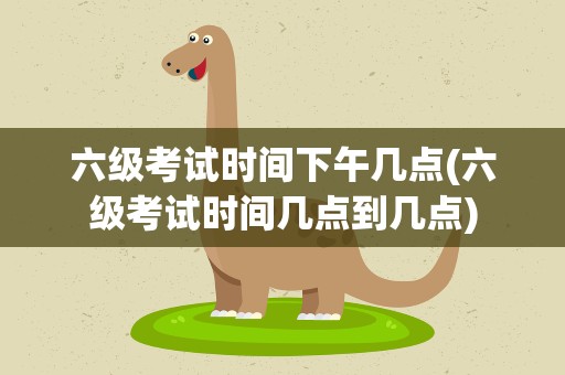 六级考试时间下午几点(六级考试时间几点到几点)