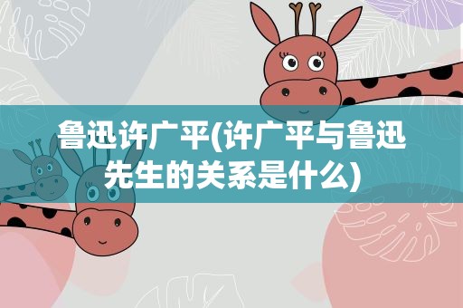 鲁迅许广平(许广平与鲁迅先生的关系是什么)