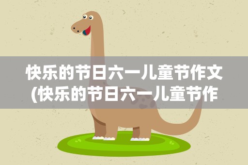快乐的节日六一儿童节作文(快乐的节日六一儿童节作文六年级)