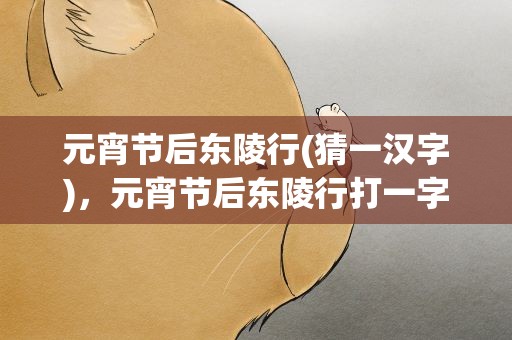 元宵节后东陵行(猜一汉字)，元宵节后东陵行打一字谜