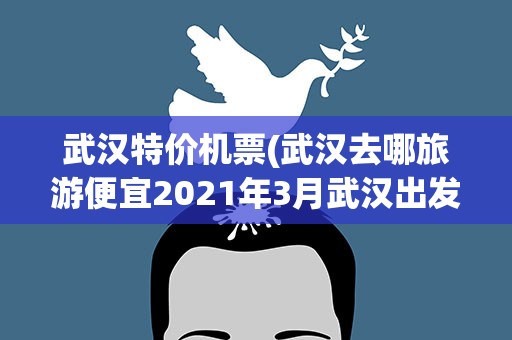 武汉特价机票(武汉去哪旅游便宜2021年3月武汉出发特价机票汇总)