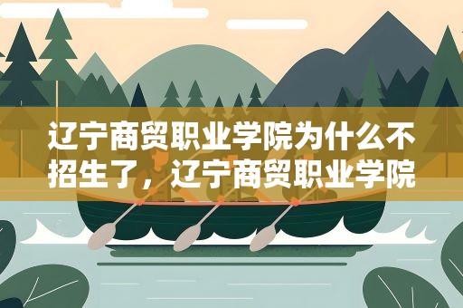 辽宁商贸职业学院为什么不招生了，辽宁商贸职业学院为什么不招生了呢