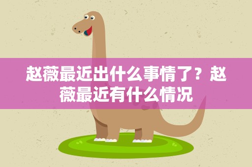 赵薇最近出什么事情了？赵薇最近有什么情况
