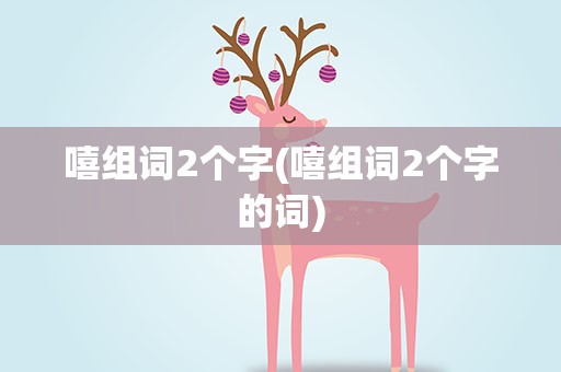 嘻组词2个字(嘻组词2个字的词)