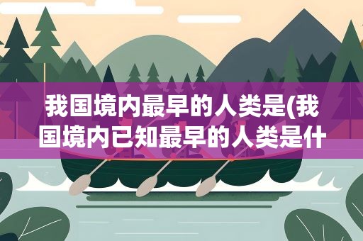 我国境内最早的人类是(我国境内已知最早的人类是什么)