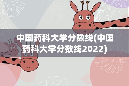 中国药科大学分数线(中国药科大学分数线2022)