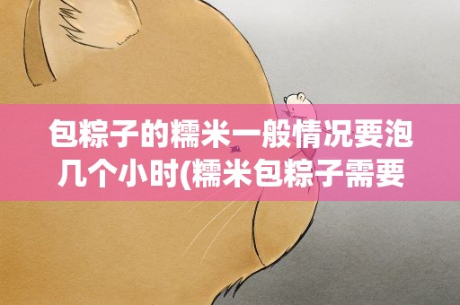 包粽子的糯米一般情况要泡几个小时(糯米包粽子需要浸泡多长时间糯米粽子要煮多长时间)