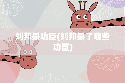 刘邦杀功臣(刘邦杀了哪些功臣)