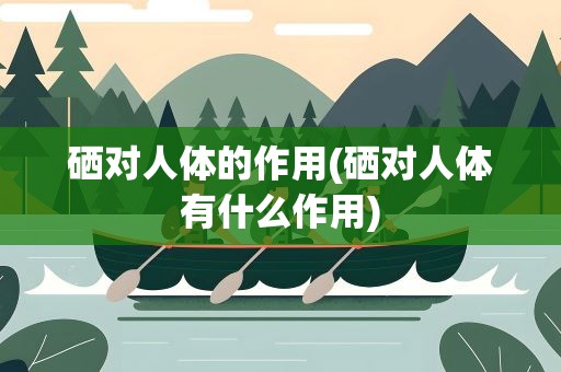 硒对人体的作用(硒对人体有什么作用)