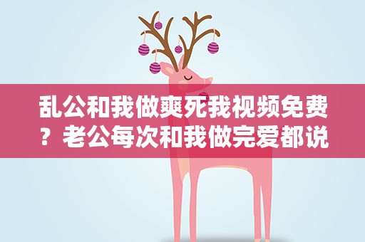 乱公和我做爽死我视频免费？老公每次和我做完爱都说没意思什么方法能够解决这个问题