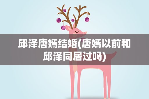 邱泽唐嫣结婚(唐嫣以前和邱泽同居过吗)