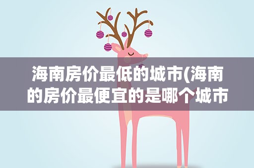海南房价最低的城市(海南的房价最便宜的是哪个城市)