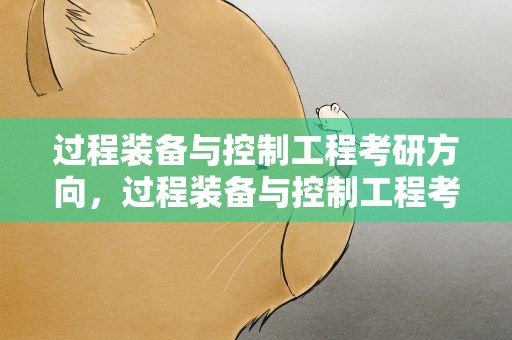 过程装备与控制工程考研方向，过程装备与控制工程考研方向就业