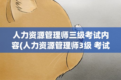 人力资源管理师三级考试内容(人力资源管理师3级 考试的内容)