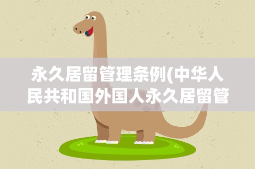 永久居留管理条例(中华人民共和国外国人永久居留管理条例内容)
