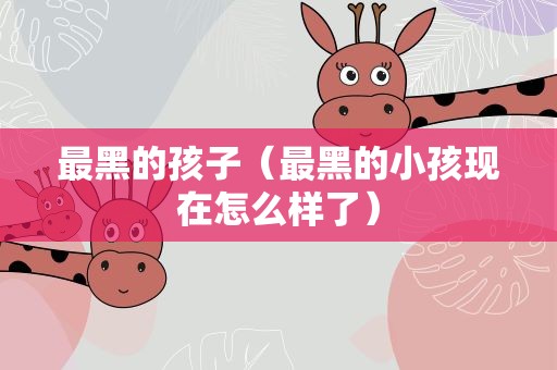 最黑的孩子（最黑的小孩现在怎么样了）
