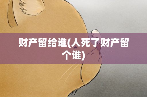 财产留给谁(人死了财产留个谁)