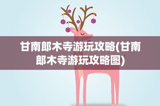 甘南郎木寺游玩攻略(甘南郎木寺游玩攻略图)