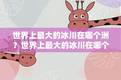 世界上最大的冰川在哪个洲？世界上最大的冰川在哪个洲 A