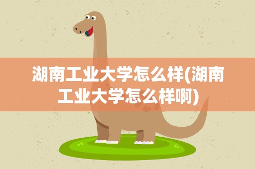 湖南工业大学怎么样(湖南工业大学怎么样啊)