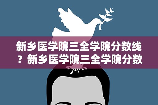 新乡医学院三全学院分数线？新乡医学院三全学院分数线2021