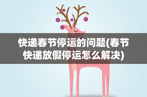 快递春节停运的问题(春节快递放假停运怎么解决)