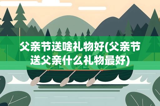 父亲节送啥礼物好(父亲节送父亲什么礼物最好)