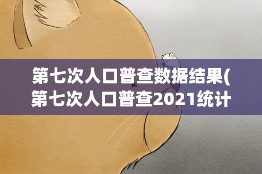第七次人口普查数据结果(第七次人口普查2021统计结果)