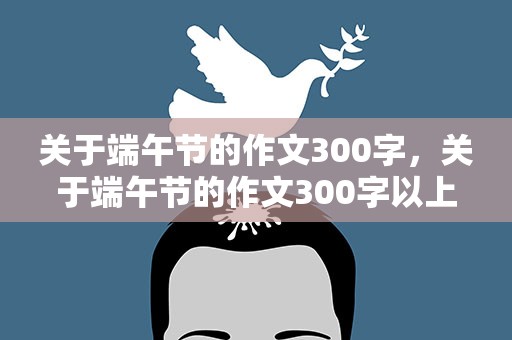 关于端午节的作文300字，关于端午节的作文300字以上!