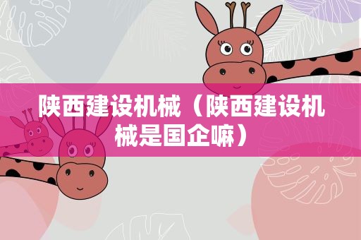 陕西建设机械（陕西建设机械是国企嘛）