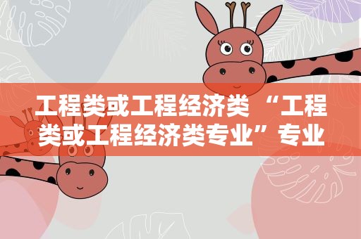 工程类或工程经济类 “工程类或工程经济类专业”专业对照表