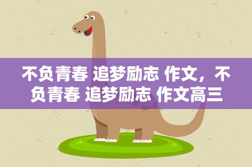 不负青春 追梦励志 作文，不负青春 追梦励志 作文高三