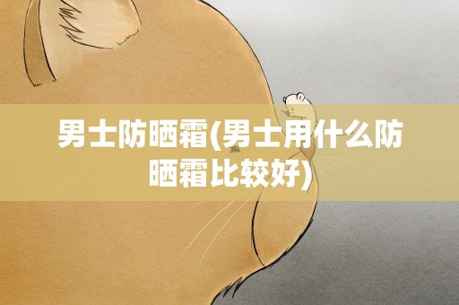 男士防晒霜(男士用什么防晒霜比较好)