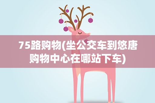 75路购物(坐公交车到悠唐购物中心在哪站下车)