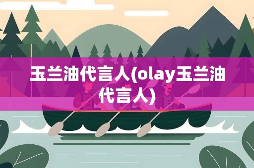 玉兰油代言人(olay玉兰油代言人)